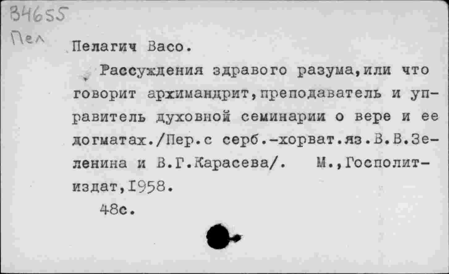 ﻿Пелагия Васо.
ВН655*
Г\ел
Рассуждения здравого разума,или что говорит архимандрит,преподаватель и управитель духовной семинарии о вере и ее догматах./Пер.с серб.-хорват.яз.В.В.Зеленина и В.Г.Карасева/. М.,Госполит-издат,1958.
48с.